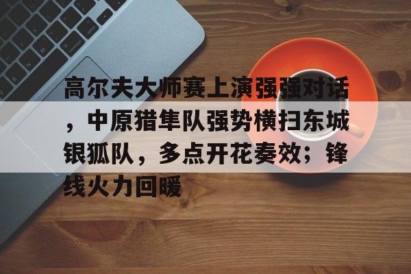 关于高尔夫大师赛上演强强对话，中原猎隼队强势横扫东城银狐队，多点开花奏效；锋线火力回暖的信息